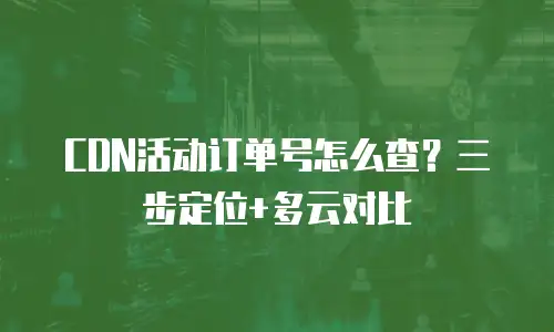 CDN活动订单号怎么查？三步定位+多云对比