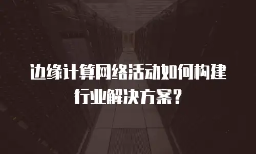 边缘计算网络活动如何构建行业解决方案？