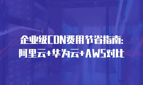 企业级CDN费用节省指南：阿里云+华为云+AWS对比