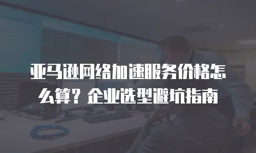 亚马逊网络加速服务价格怎么算？企业选型避坑指南