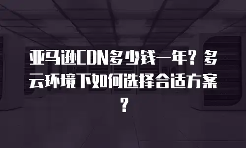 亚马逊CDN多少钱一年？多云环境下如何选择合适方案？