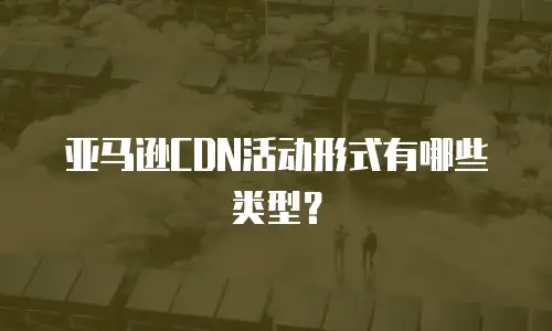 亚马逊CDN活动形式有哪些类型？