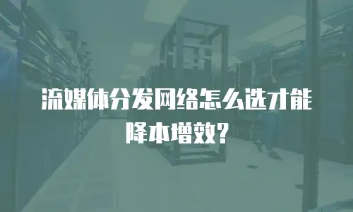 流媒体分发网络怎么选才能降本增效？