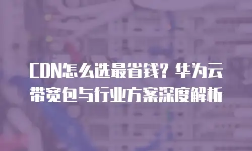 CDN怎么选最省钱？华为云带宽包与行业方案深度解析