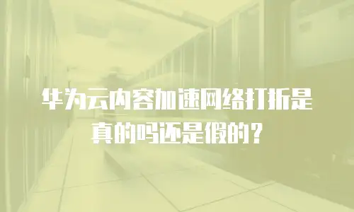 华为云内容加速网络打折是真的吗还是假的？