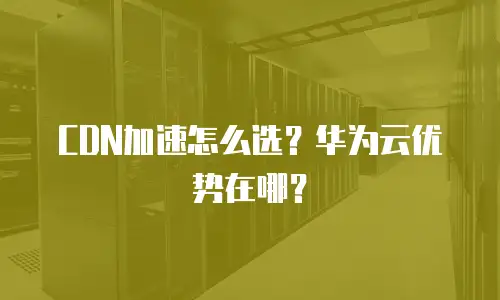 CDN加速怎么选？华为云优势在哪？