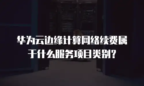 华为云边缘计算网络续费属于什么服务项目类别？