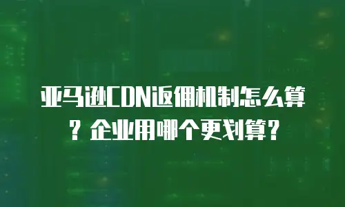 亚马逊CDN返佣机制怎么算？企业用哪个更划算？