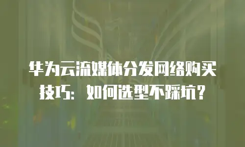 华为云流媒体分发网络购买技巧：如何选型不踩坑？