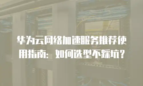 华为云网络加速服务推荐使用指南：如何选型不踩坑？