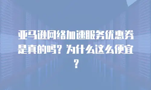 亚马逊网络加速服务优惠券是真的吗？为什么这么便宜？
