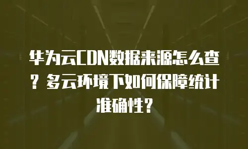 华为云CDN数据来源怎么查？多云环境下如何保障统计准确性？