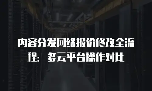 内容分发网络报价修改全流程：多云平台操作对比