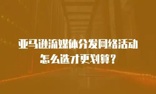 亚马逊流媒体分发网络活动怎么选才更划算？