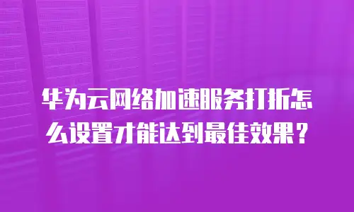 华为云网络加速服务打折怎么设置才能达到最佳效果？
