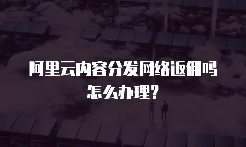 阿里云内容分发网络返佣吗怎么办理？