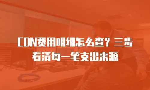 CDN费用明细怎么查？三步看清每一笔支出来源
