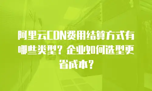 阿里云CDN费用结算方式有哪些类型？企业如何选型更省成本？