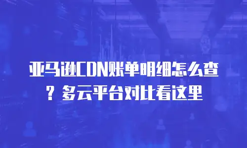 亚马逊CDN账单明细怎么查？多云平台对比看这里