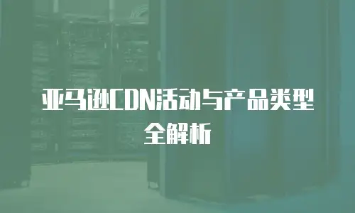 亚马逊CDN活动与产品类型全解析