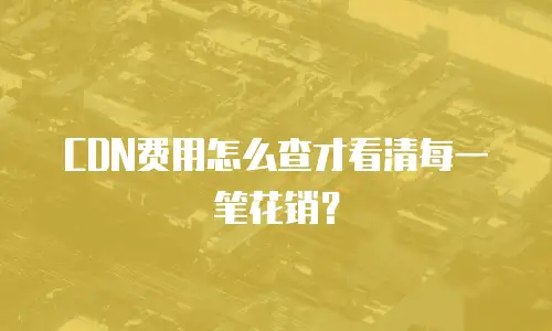 CDN费用怎么查才看清每一笔花销？