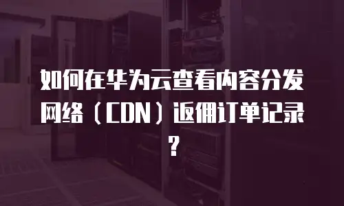 如何在华为云查看内容分发网络（CDN）返佣订单记录？