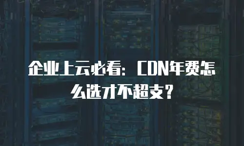 企业上云必看：CDN年费怎么选才不超支？