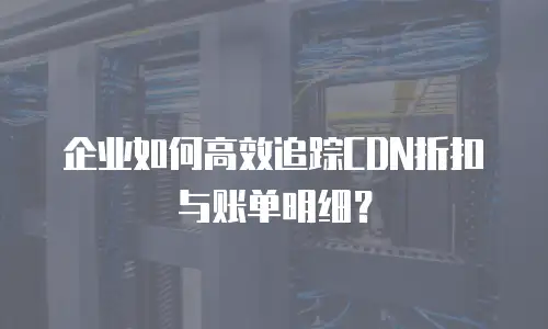 企业如何高效追踪CDN折扣与账单明细？