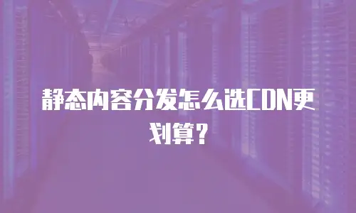 静态内容分发怎么选CDN更划算？