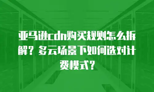 亚马逊cdn购买规则怎么拆解？多云场景下如何选对计费模式？