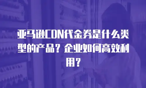 亚马逊CDN代金券是什么类型的产品？企业如何高效利用？