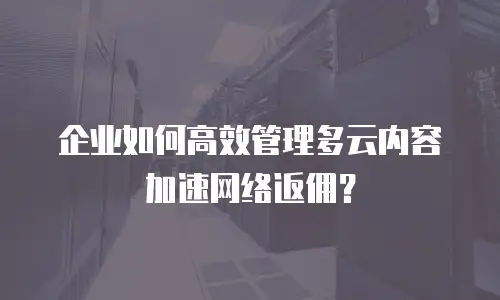 企业如何高效管理多云内容加速网络返佣？