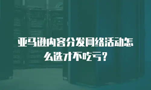 亚马逊内容分发网络活动怎么选才不吃亏？