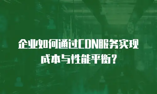 企业如何通过CDN服务实现成本与性能平衡？