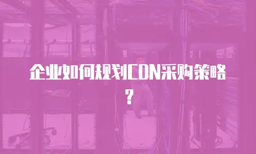 企业如何规划CDN采购策略？