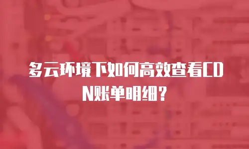多云环境下如何高效查看CDN账单明细？