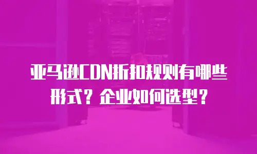 亚马逊CDN折扣规则有哪些形式？企业如何选型？