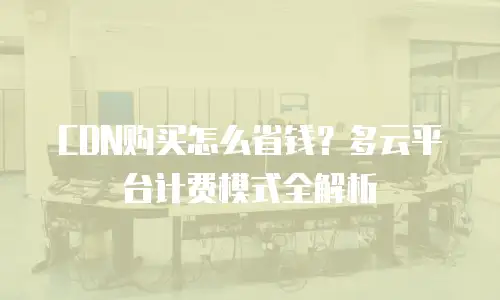 CDN购买怎么省钱？多云平台计费模式全解析