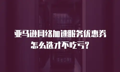 亚马逊网络加速服务优惠券怎么选才不吃亏？
