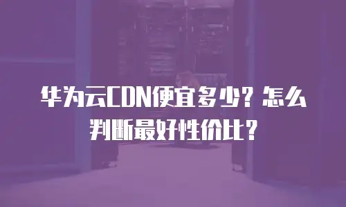 华为云CDN便宜多少？怎么判断最好性价比？