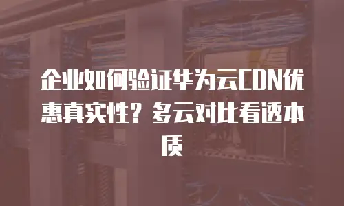 企业如何验证华为云CDN优惠真实性？多云对比看透本质
