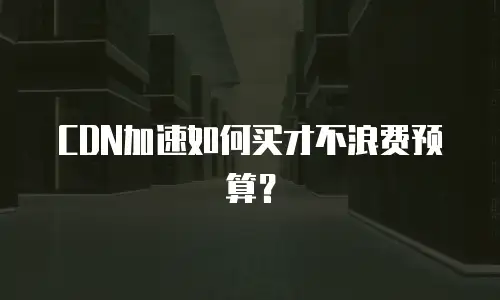 CDN加速如何买才不浪费预算？