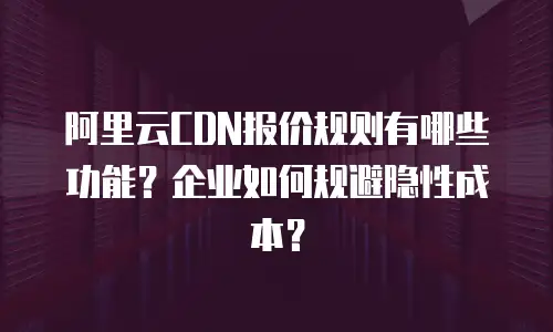 阿里云CDN报价规则有哪些功能？企业如何规避隐性成本？