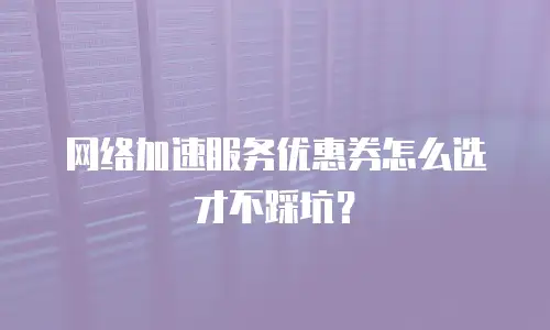 网络加速服务优惠券怎么选才不踩坑？