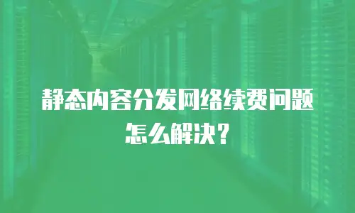 静态内容分发网络续费问题怎么解决？