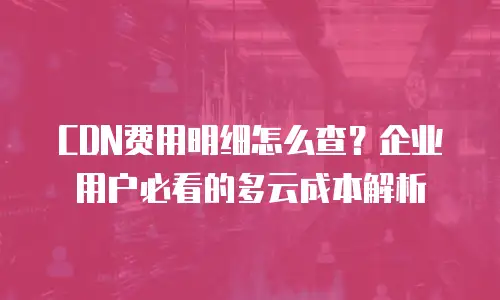 CDN费用明细怎么查？企业用户必看的多云成本解析