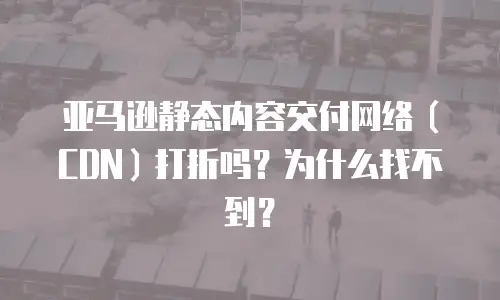 亚马逊静态内容交付网络（CDN）打折吗？为什么找不到？