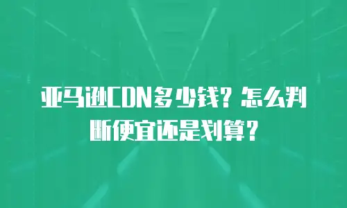 亚马逊CDN多少钱？怎么判断便宜还是划算？