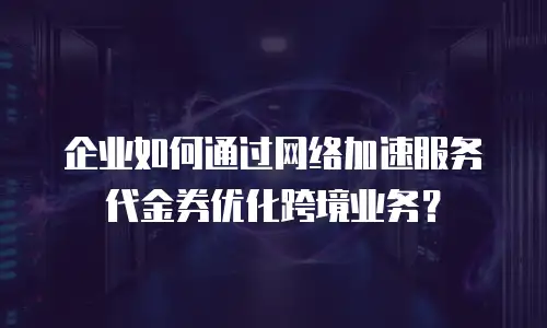 企业如何通过网络加速服务代金券优化跨境业务？