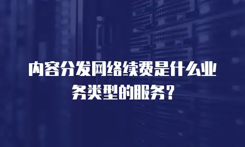 内容分发网络续费是什么业务类型的服务？